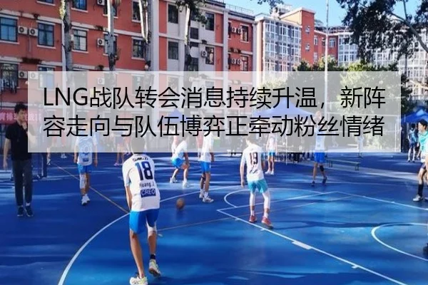 LNG战队转会消息持续升温，新阵容走向与队伍博弈正牵动粉丝情绪